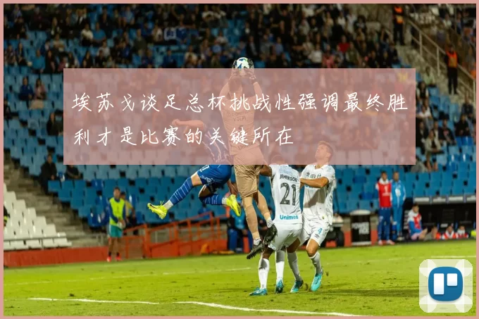 埃苏戈谈足总杯挑战性强调最终胜利才是比赛的关键所在