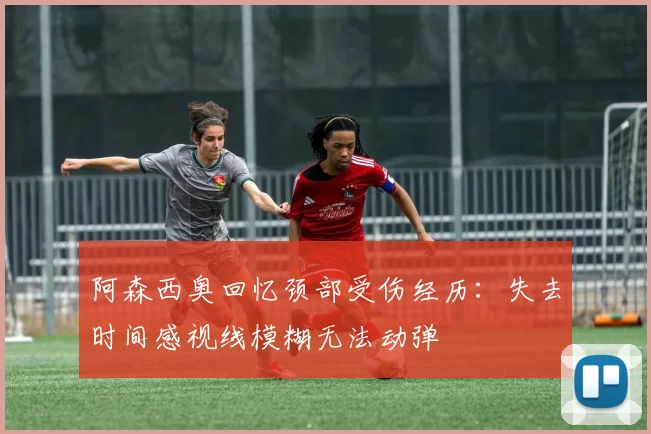 阿森西奥回忆颈部受伤经历：失去时间感视线模糊无法动弹