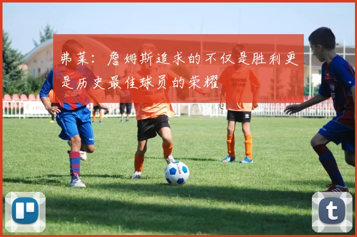 弗莱：詹姆斯追求的不仅是胜利更是历史最佳球员的荣耀