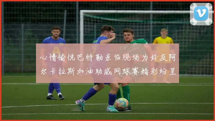 心情愉悦巴特勒亲临现场为好友阿尔卡拉斯加油助威网球赛精彩纷呈