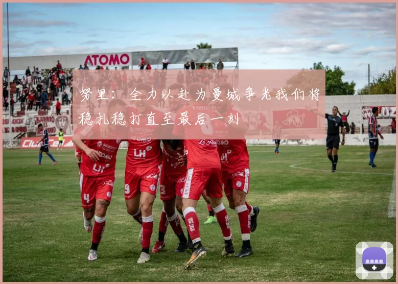 努里：全力以赴为曼城争光我们将稳扎稳打直至最后一刻